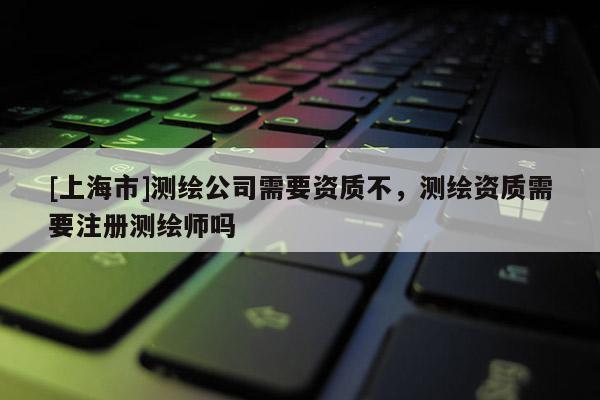 [上海市]测绘公司需要资质不，测绘资质需要注册测绘师吗