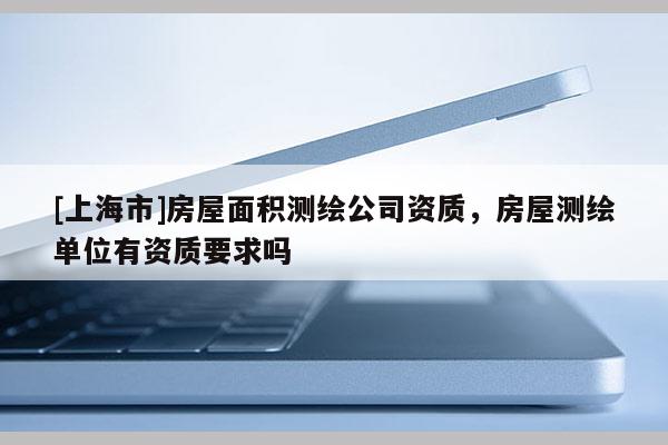 [上海市]房屋面积测绘公司资质，房屋测绘单位有资质要求吗