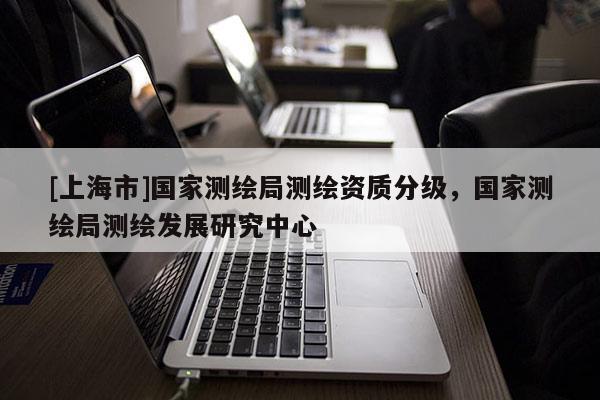 [上海市]国家测绘局测绘资质分级，国家测绘局测绘发展研究中心