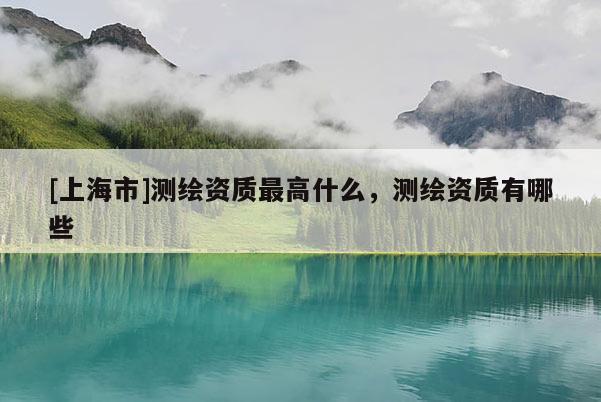 [上海市]测绘资质最高什么，测绘资质有哪些