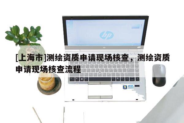 [上海市]测绘资质申请现场核查，测绘资质申请现场核查流程