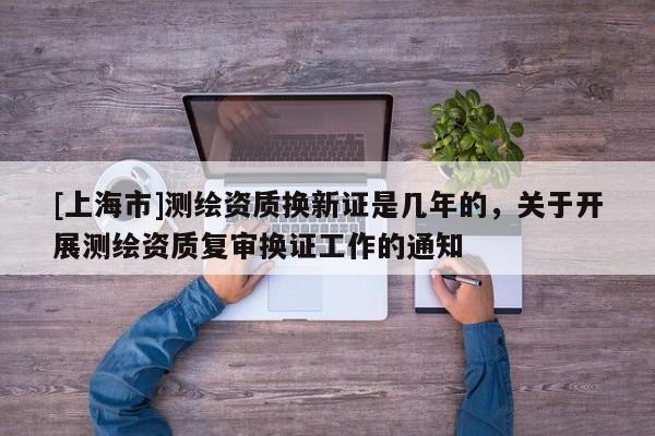 [上海市]测绘资质换新证是几年的，关于开展测绘资质复审换证工作的通知