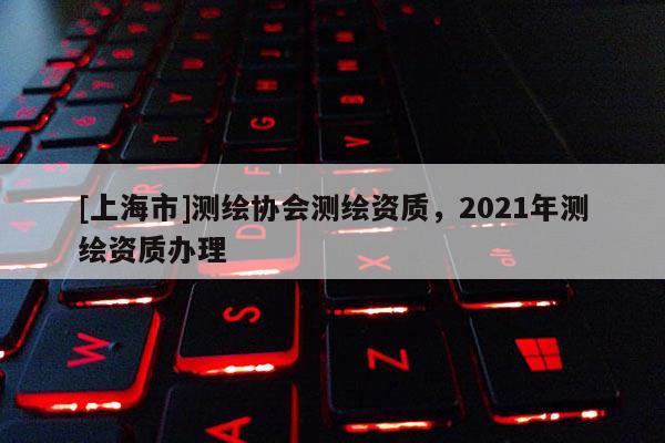 [上海市]测绘协会测绘资质，2021年测绘资质办理