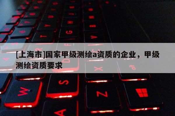[上海市]国家甲级测绘a资质的企业，甲级测绘资质要求