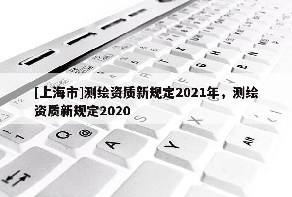 [上海市]测绘资质新规定2021年，测绘资质新规定2020