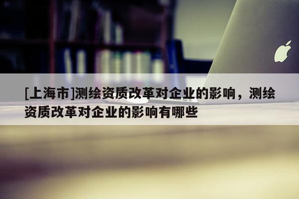 [上海市]测绘资质改革对企业的影响，测绘资质改革对企业的影响有哪些