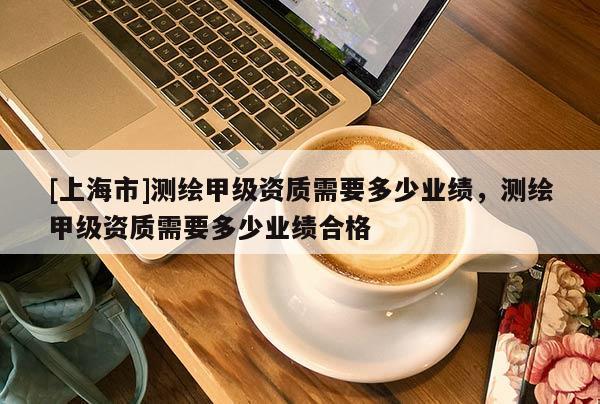 [上海市]测绘甲级资质需要多少业绩，测绘甲级资质需要多少业绩合格
