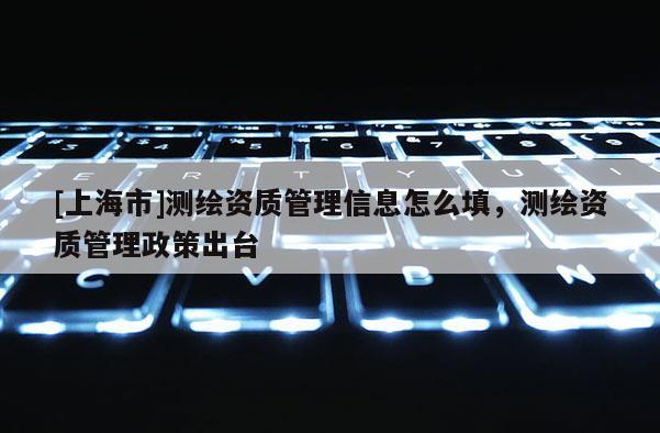 [上海市]测绘资质管理信息怎么填，测绘资质管理政策出台