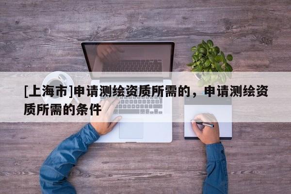 [上海市]申请测绘资质所需的，申请测绘资质所需的条件