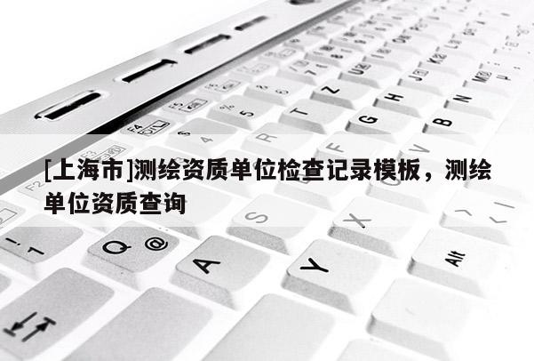 [上海市]测绘资质单位检查记录模板，测绘单位资质查询