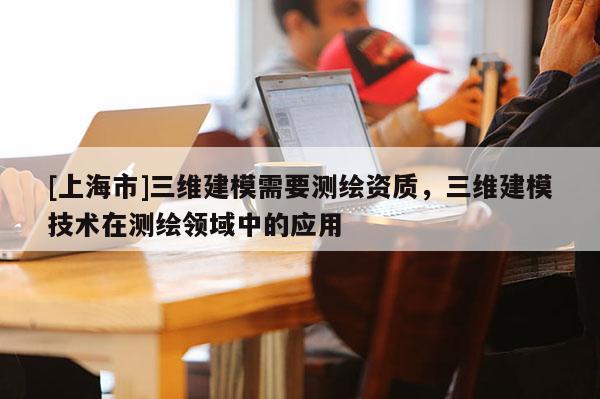 [上海市]三维建模需要测绘资质，三维建模技术在测绘领域中的应用