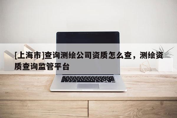 [上海市]查询测绘公司资质怎么查，测绘资质查询监管平台
