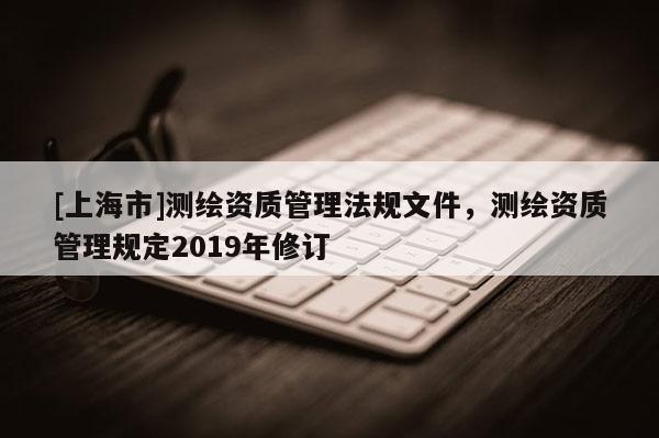 [上海市]测绘资质管理法规文件，测绘资质管理规定2019年修订