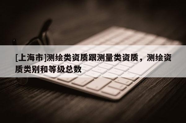 [上海市]测绘类资质跟测量类资质，测绘资质类别和等级总数