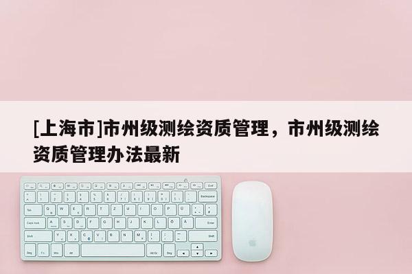 [上海市]市州级测绘资质管理，市州级测绘资质管理办法最新
