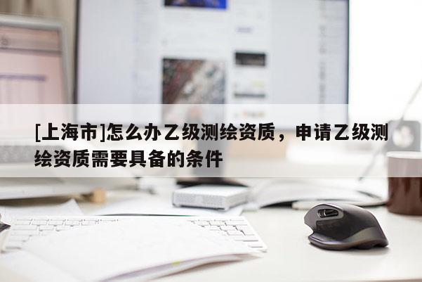 [上海市]怎么办乙级测绘资质，申请乙级测绘资质需要具备的条件