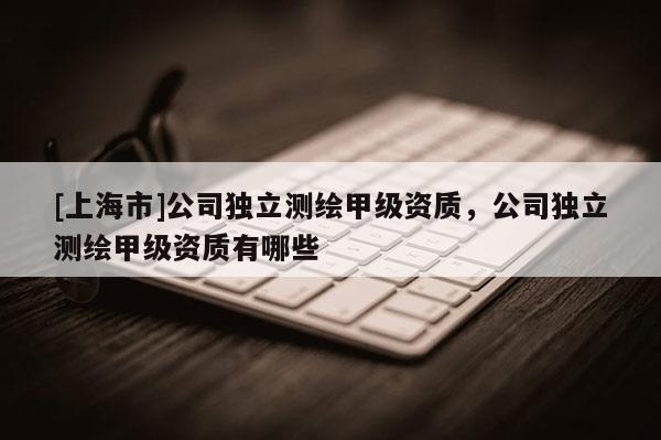 [上海市]公司独立测绘甲级资质，公司独立测绘甲级资质有哪些