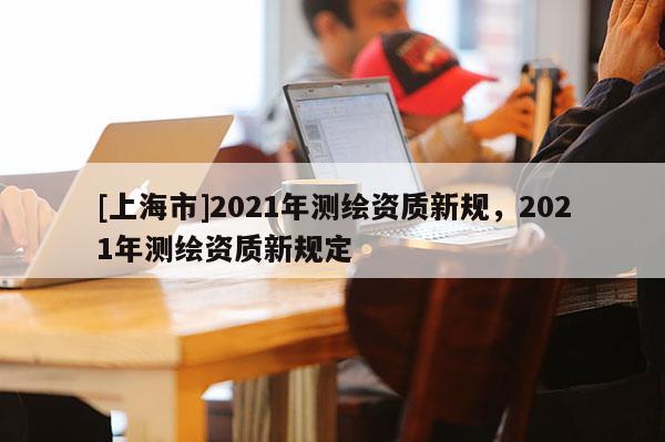 [上海市]2021年测绘资质新规，2021年测绘资质新规定