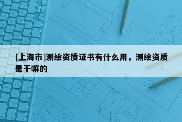 [上海市]测绘资质证书有什么用，测绘资质是干嘛的