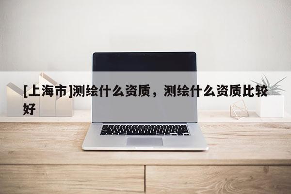 [上海市]测绘什么资质，测绘什么资质比较好