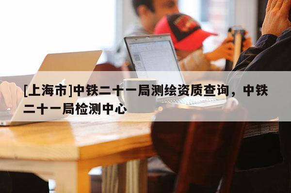 [上海市]中铁二十一局测绘资质查询，中铁二十一局检测中心