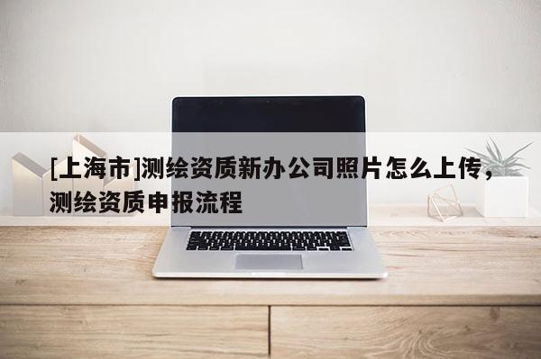 [上海市]测绘资质新办公司照片怎么上传，测绘资质申报流程