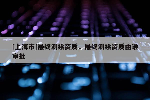 [上海市]最终测绘资质，最终测绘资质由谁审批