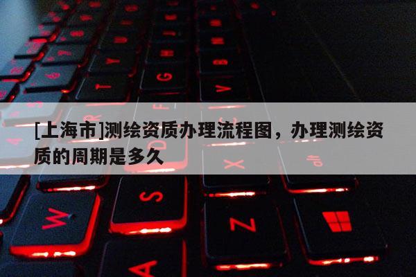 [上海市]测绘资质办理流程图，办理测绘资质的周期是多久