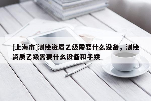 [上海市]测绘资质乙级需要什么设备，测绘资质乙级需要什么设备和手续