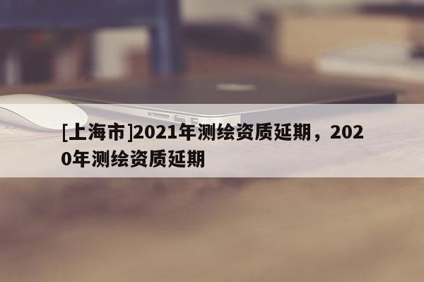 [上海市]2021年测绘资质延期，2020年测绘资质延期