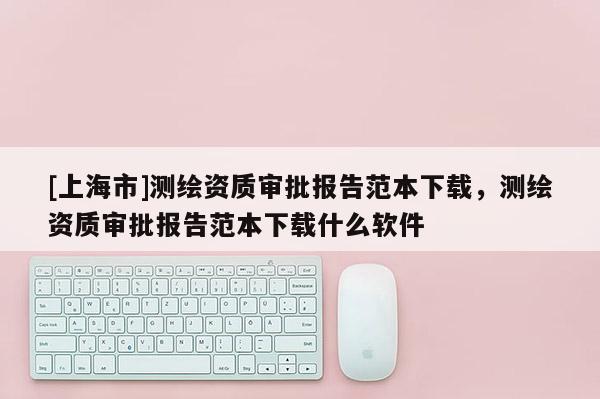 [上海市]测绘资质审批报告范本下载，测绘资质审批报告范本下载什么软件