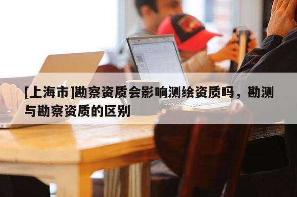 [上海市]勘察资质会影响测绘资质吗，勘测与勘察资质的区别