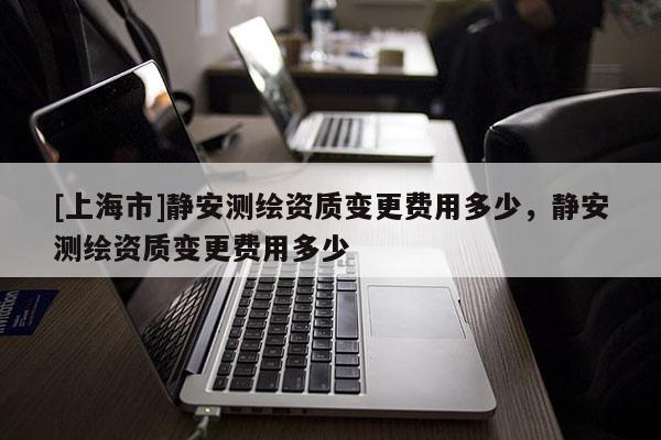 [上海市]静安测绘资质变更费用多少，静安测绘资质变更费用多少