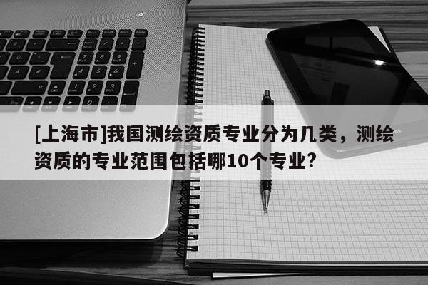 [上海市]我国测绘资质专业分为几类，测绘资质的专业范围包括哪10个专业?