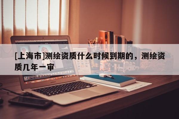 [上海市]测绘资质什么时候到期的，测绘资质几年一审