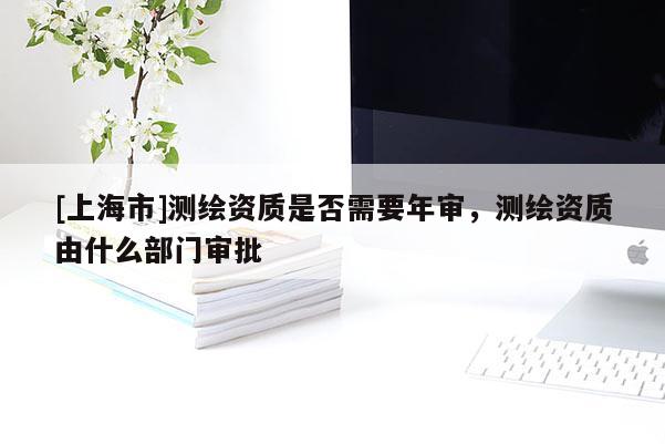 [上海市]测绘资质是否需要年审，测绘资质由什么部门审批