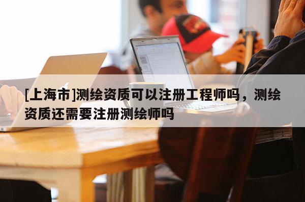 [上海市]测绘资质可以注册工程师吗，测绘资质还需要注册测绘师吗