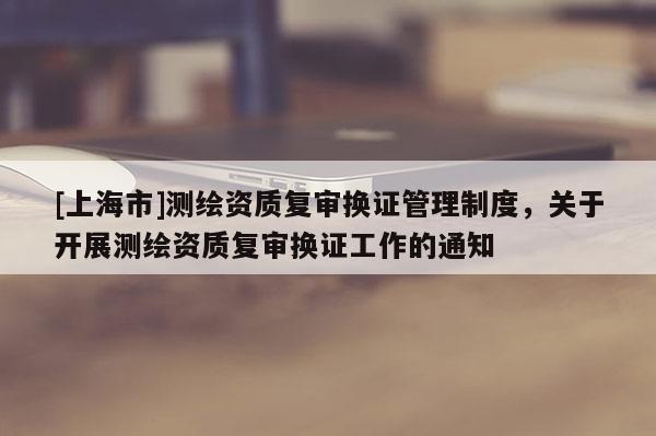 [上海市]测绘资质复审换证管理制度，关于开展测绘资质复审换证工作的通知