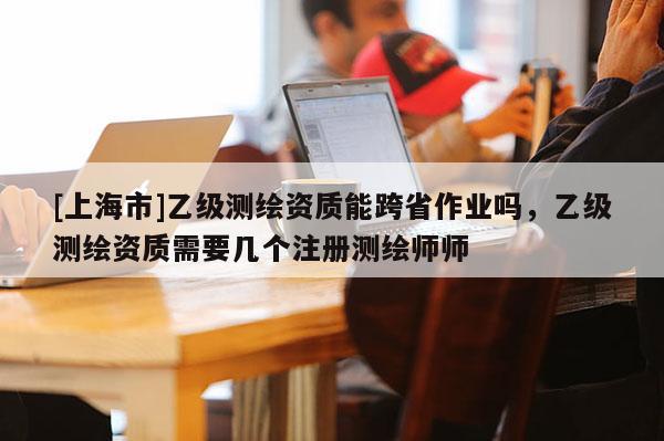 [上海市]乙级测绘资质能跨省作业吗，乙级测绘资质需要几个注册测绘师师