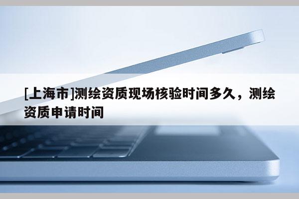 [上海市]测绘资质现场核验时间多久，测绘资质申请时间