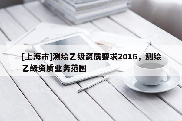 [上海市]测绘乙级资质要求2016，测绘乙级资质业务范围