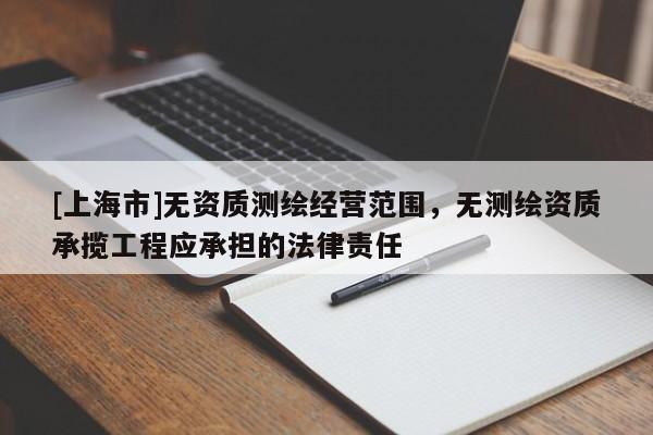 [上海市]无资质测绘经营范围，无测绘资质承揽工程应承担的法律责任