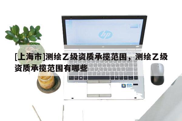 [上海市]测绘乙级资质承揽范围，测绘乙级资质承揽范围有哪些