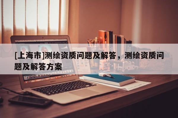 [上海市]测绘资质问题及解答，测绘资质问题及解答方案