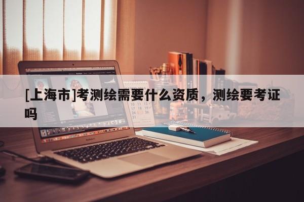 [上海市]考测绘需要什么资质，测绘要考证吗
