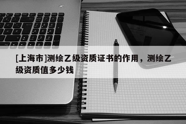 [上海市]测绘乙级资质证书的作用，测绘乙级资质值多少钱