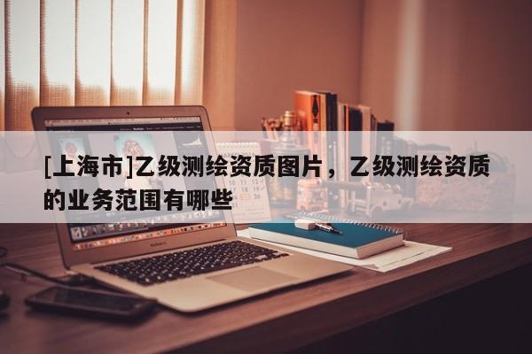 [上海市]乙级测绘资质图片，乙级测绘资质的业务范围有哪些