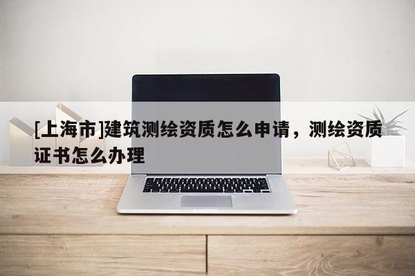 [上海市]建筑测绘资质怎么申请，测绘资质证书怎么办理