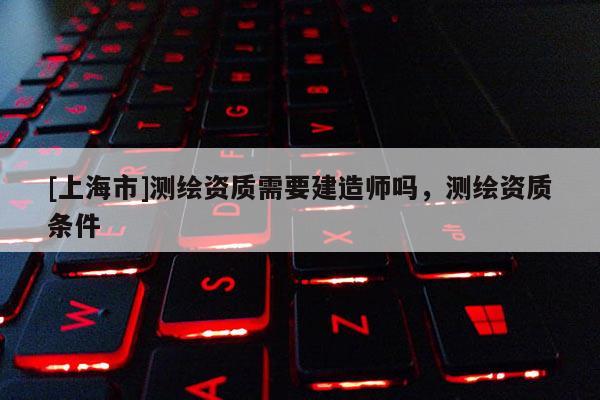 [上海市]测绘资质需要建造师吗，测绘资质条件