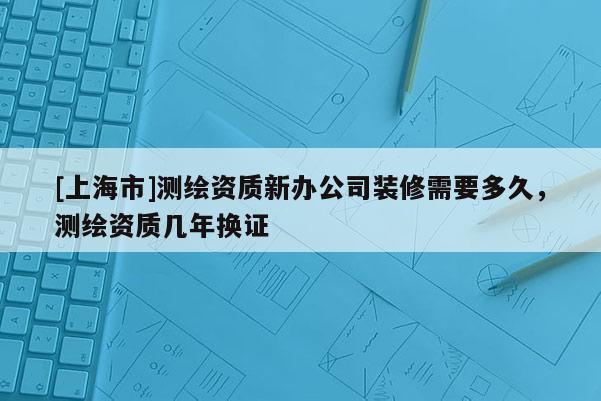 [上海市]测绘资质新办公司装修需要多久，测绘资质几年换证